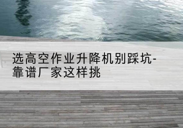 鼓楼剪叉式升降机厂家-选高空作业升降机别踩坑-靠谱厂家这样挑