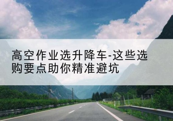 鼓楼升降车厂家-高空作业选升降车-这些选购要点助你*避坑