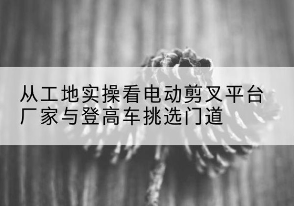鼓楼电动剪叉升降平台厂家-从工地实操看电动剪叉平台厂家与登高车挑选门道